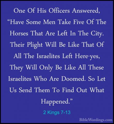 2 Kings 7-13 - One Of His Officers Answered, "Have Some Men TakeOne Of His Officers Answered, "Have Some Men Take Five Of The Horses That Are Left In The City. Their Plight Will Be Like That Of All The Israelites Left Here-yes, They Will Only Be Like All These Israelites Who Are Doomed. So Let Us Send Them To Find Out What Happened." 