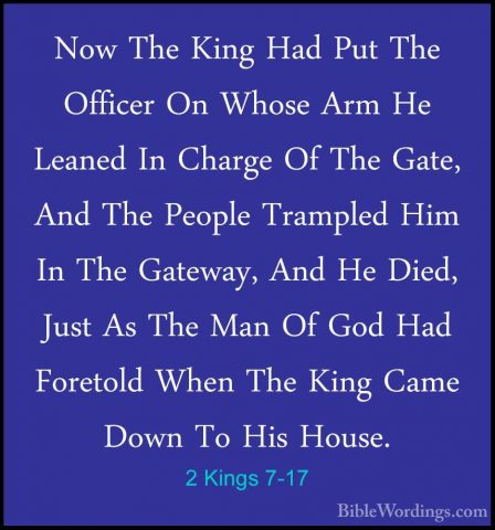 2 Kings 7-17 - Now The King Had Put The Officer On Whose Arm He LNow The King Had Put The Officer On Whose Arm He Leaned In Charge Of The Gate, And The People Trampled Him In The Gateway, And He Died, Just As The Man Of God Had Foretold When The King Came Down To His House. 
