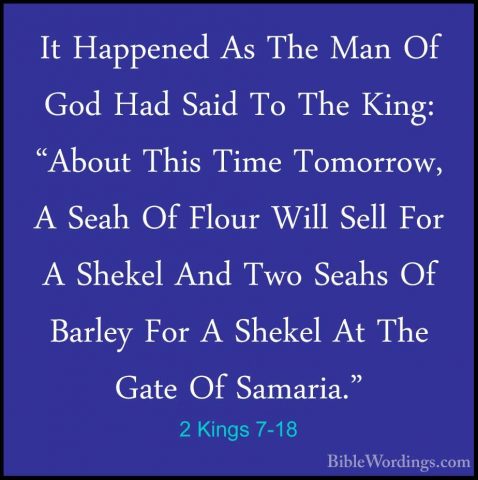 2 Kings 7-18 - It Happened As The Man Of God Had Said To The KingIt Happened As The Man Of God Had Said To The King: "About This Time Tomorrow, A Seah Of Flour Will Sell For A Shekel And Two Seahs Of Barley For A Shekel At The Gate Of Samaria." 
