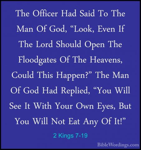 2 Kings 7-19 - The Officer Had Said To The Man Of God, "Look, EveThe Officer Had Said To The Man Of God, "Look, Even If The Lord Should Open The Floodgates Of The Heavens, Could This Happen?" The Man Of God Had Replied, "You Will See It With Your Own Eyes, But You Will Not Eat Any Of It!" 