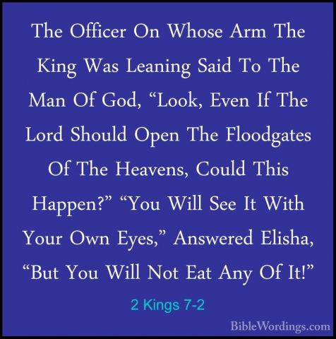 2 Kings 7-2 - The Officer On Whose Arm The King Was Leaning SaidThe Officer On Whose Arm The King Was Leaning Said To The Man Of God, "Look, Even If The Lord Should Open The Floodgates Of The Heavens, Could This Happen?" "You Will See It With Your Own Eyes," Answered Elisha, "But You Will Not Eat Any Of It!" 