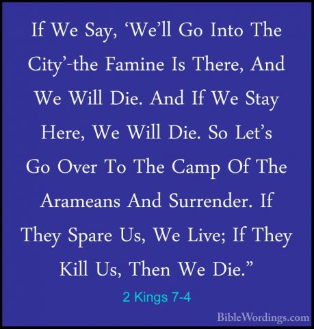 2 Kings 7-4 - If We Say, 'We'll Go Into The City'-the Famine Is TIf We Say, 'We'll Go Into The City'-the Famine Is There, And We Will Die. And If We Stay Here, We Will Die. So Let's Go Over To The Camp Of The Arameans And Surrender. If They Spare Us, We Live; If They Kill Us, Then We Die." 