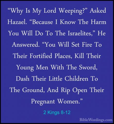 2 Kings 8-12 - "Why Is My Lord Weeping?" Asked Hazael. "Because I"Why Is My Lord Weeping?" Asked Hazael. "Because I Know The Harm You Will Do To The Israelites," He Answered. "You Will Set Fire To Their Fortified Places, Kill Their Young Men With The Sword, Dash Their Little Children To The Ground, And Rip Open Their Pregnant Women." 