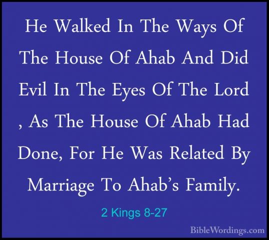 2 Kings 8-27 - He Walked In The Ways Of The House Of Ahab And DidHe Walked In The Ways Of The House Of Ahab And Did Evil In The Eyes Of The Lord , As The House Of Ahab Had Done, For He Was Related By Marriage To Ahab's Family. 