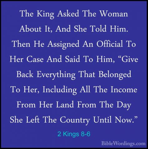 2 Kings 8-6 - The King Asked The Woman About It, And She Told HimThe King Asked The Woman About It, And She Told Him. Then He Assigned An Official To Her Case And Said To Him, "Give Back Everything That Belonged To Her, Including All The Income From Her Land From The Day She Left The Country Until Now." 