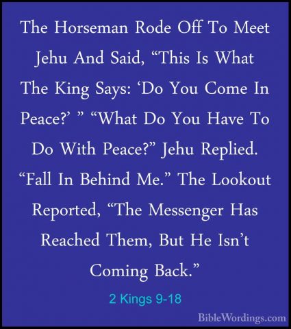 2 Kings 9-18 - The Horseman Rode Off To Meet Jehu And Said, "ThisThe Horseman Rode Off To Meet Jehu And Said, "This Is What The King Says: 'Do You Come In Peace?' " "What Do You Have To Do With Peace?" Jehu Replied. "Fall In Behind Me." The Lookout Reported, "The Messenger Has Reached Them, But He Isn't Coming Back." 