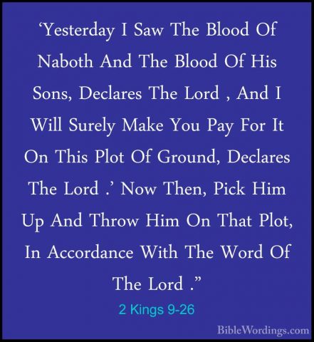 2 Kings 9-26 - 'Yesterday I Saw The Blood Of Naboth And The Blood'Yesterday I Saw The Blood Of Naboth And The Blood Of His Sons, Declares The Lord , And I Will Surely Make You Pay For It On This Plot Of Ground, Declares The Lord .' Now Then, Pick Him Up And Throw Him On That Plot, In Accordance With The Word Of The Lord ." 