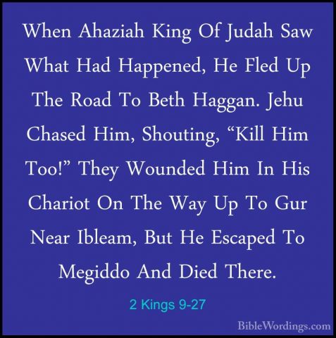 2 Kings 9-27 - When Ahaziah King Of Judah Saw What Had Happened,When Ahaziah King Of Judah Saw What Had Happened, He Fled Up The Road To Beth Haggan. Jehu Chased Him, Shouting, "Kill Him Too!" They Wounded Him In His Chariot On The Way Up To Gur Near Ibleam, But He Escaped To Megiddo And Died There. 