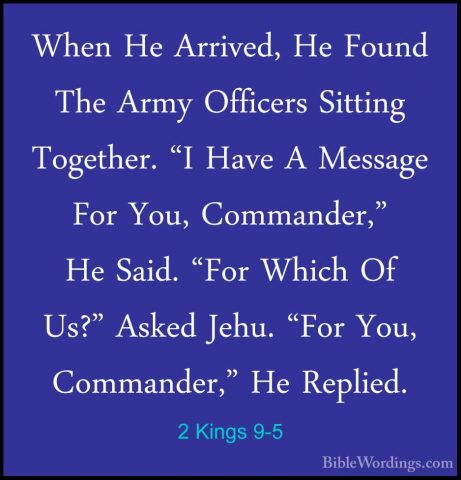 2 Kings 9-5 - When He Arrived, He Found The Army Officers SittingWhen He Arrived, He Found The Army Officers Sitting Together. "I Have A Message For You, Commander," He Said. "For Which Of Us?" Asked Jehu. "For You, Commander," He Replied. 