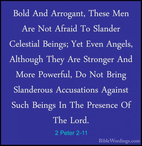 2 Peter 2-11 - Bold And Arrogant, These Men Are Not Afraid To SlaBold And Arrogant, These Men Are Not Afraid To Slander Celestial Beings; Yet Even Angels, Although They Are Stronger And More Powerful, Do Not Bring Slanderous Accusations Against Such Beings In The Presence Of The Lord. 