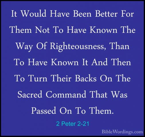 2 Peter 2-21 - It Would Have Been Better For Them Not To Have KnoIt Would Have Been Better For Them Not To Have Known The Way Of Righteousness, Than To Have Known It And Then To Turn Their Backs On The Sacred Command That Was Passed On To Them. 
