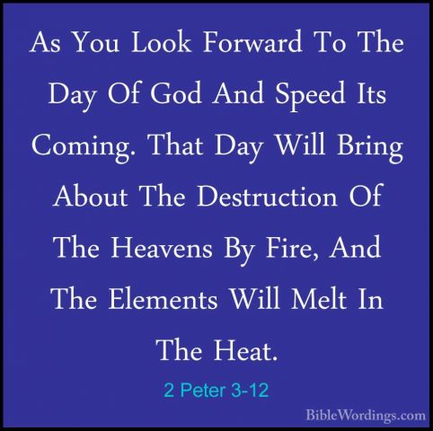 2 Peter 3-12 - As You Look Forward To The Day Of God And Speed ItAs You Look Forward To The Day Of God And Speed Its Coming. That Day Will Bring About The Destruction Of The Heavens By Fire, And The Elements Will Melt In The Heat. 