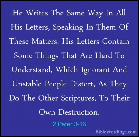 2 Peter 3-16 - He Writes The Same Way In All His Letters, SpeakinHe Writes The Same Way In All His Letters, Speaking In Them Of These Matters. His Letters Contain Some Things That Are Hard To Understand, Which Ignorant And Unstable People Distort, As They Do The Other Scriptures, To Their Own Destruction. 