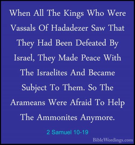 2 Samuel 10-19 - When All The Kings Who Were Vassals Of HadadezerWhen All The Kings Who Were Vassals Of Hadadezer Saw That They Had Been Defeated By Israel, They Made Peace With The Israelites And Became Subject To Them. So The Arameans Were Afraid To Help The Ammonites Anymore.