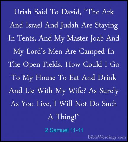 2 Samuel 11-11 - Uriah Said To David, "The Ark And Israel And JudUriah Said To David, "The Ark And Israel And Judah Are Staying In Tents, And My Master Joab And My Lord's Men Are Camped In The Open Fields. How Could I Go To My House To Eat And Drink And Lie With My Wife? As Surely As You Live, I Will Not Do Such A Thing!" 