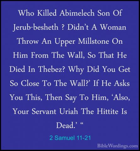 2 Samuel 11-21 - Who Killed Abimelech Son Of Jerub-besheth ? DidnWho Killed Abimelech Son Of Jerub-besheth ? Didn't A Woman Throw An Upper Millstone On Him From The Wall, So That He Died In Thebez? Why Did You Get So Close To The Wall?' If He Asks You This, Then Say To Him, 'Also, Your Servant Uriah The Hittite Is Dead.' " 