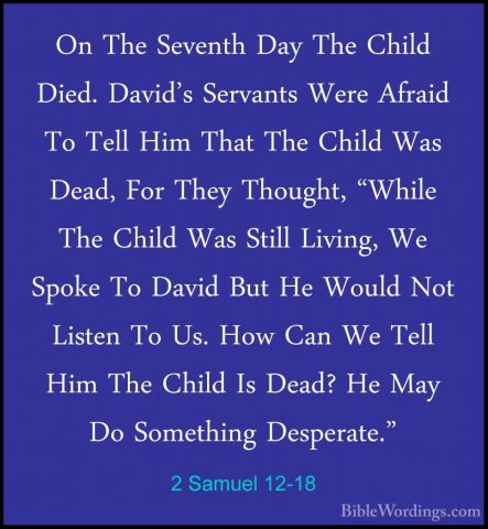2 Samuel 12-18 - On The Seventh Day The Child Died. David's ServaOn The Seventh Day The Child Died. David's Servants Were Afraid To Tell Him That The Child Was Dead, For They Thought, "While The Child Was Still Living, We Spoke To David But He Would Not Listen To Us. How Can We Tell Him The Child Is Dead? He May Do Something Desperate." 