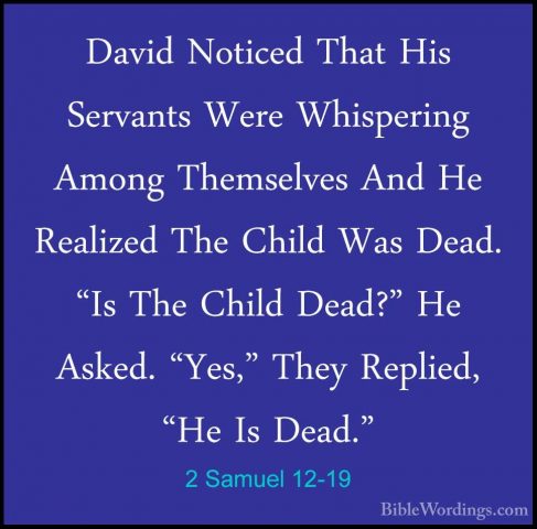 2 Samuel 12-19 - David Noticed That His Servants Were WhisperingDavid Noticed That His Servants Were Whispering Among Themselves And He Realized The Child Was Dead. "Is The Child Dead?" He Asked. "Yes," They Replied, "He Is Dead." 