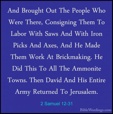 2 Samuel 12-31 - And Brought Out The People Who Were There, ConsiAnd Brought Out The People Who Were There, Consigning Them To Labor With Saws And With Iron Picks And Axes, And He Made Them Work At Brickmaking. He Did This To All The Ammonite Towns. Then David And His Entire Army Returned To Jerusalem.