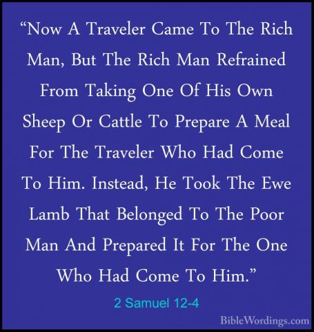 2 Samuel 12-4 - "Now A Traveler Came To The Rich Man, But The Ric"Now A Traveler Came To The Rich Man, But The Rich Man Refrained From Taking One Of His Own Sheep Or Cattle To Prepare A Meal For The Traveler Who Had Come To Him. Instead, He Took The Ewe Lamb That Belonged To The Poor Man And Prepared It For The One Who Had Come To Him." 