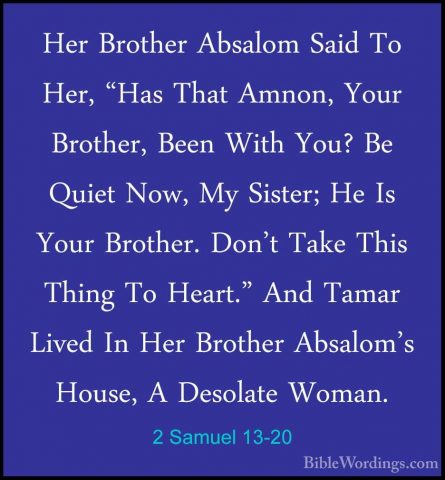 2 Samuel 13-20 - Her Brother Absalom Said To Her, "Has That AmnonHer Brother Absalom Said To Her, "Has That Amnon, Your Brother, Been With You? Be Quiet Now, My Sister; He Is Your Brother. Don't Take This Thing To Heart." And Tamar Lived In Her Brother Absalom's House, A Desolate Woman. 
