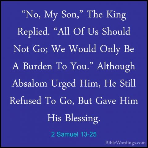 2 Samuel 13-25 - "No, My Son," The King Replied. "All Of Us Shoul"No, My Son," The King Replied. "All Of Us Should Not Go; We Would Only Be A Burden To You." Although Absalom Urged Him, He Still Refused To Go, But Gave Him His Blessing. 