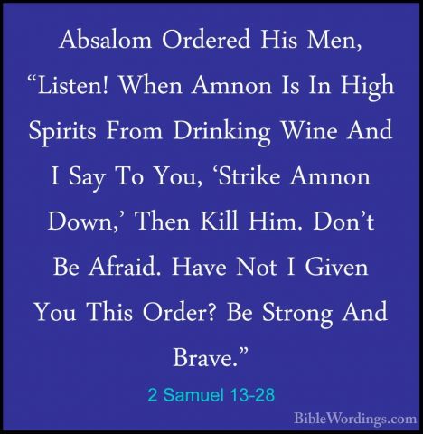 2 Samuel 13-28 - Absalom Ordered His Men, "Listen! When Amnon IsAbsalom Ordered His Men, "Listen! When Amnon Is In High Spirits From Drinking Wine And I Say To You, 'Strike Amnon Down,' Then Kill Him. Don't Be Afraid. Have Not I Given You This Order? Be Strong And Brave." 