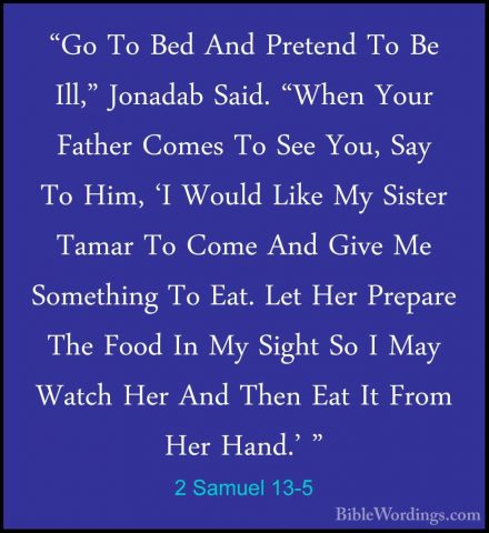 2 Samuel 13-5 - "Go To Bed And Pretend To Be Ill," Jonadab Said."Go To Bed And Pretend To Be Ill," Jonadab Said. "When Your Father Comes To See You, Say To Him, 'I Would Like My Sister Tamar To Come And Give Me Something To Eat. Let Her Prepare The Food In My Sight So I May Watch Her And Then Eat It From Her Hand.' " 