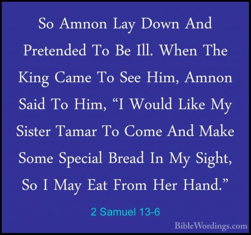 2 Samuel 13-6 - So Amnon Lay Down And Pretended To Be Ill. When TSo Amnon Lay Down And Pretended To Be Ill. When The King Came To See Him, Amnon Said To Him, "I Would Like My Sister Tamar To Come And Make Some Special Bread In My Sight, So I May Eat From Her Hand." 