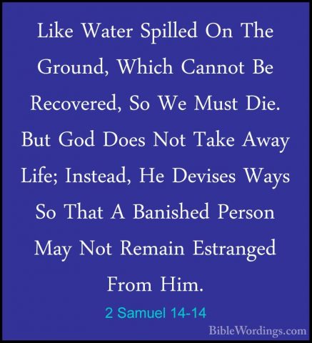 2 Samuel 14-14 - Like Water Spilled On The Ground, Which Cannot BLike Water Spilled On The Ground, Which Cannot Be Recovered, So We Must Die. But God Does Not Take Away Life; Instead, He Devises Ways So That A Banished Person May Not Remain Estranged From Him. 