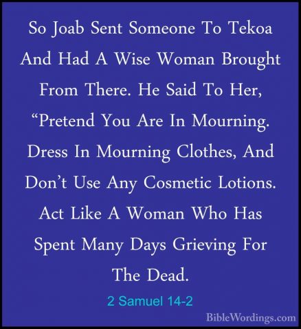 2 Samuel 14-2 - So Joab Sent Someone To Tekoa And Had A Wise WomaSo Joab Sent Someone To Tekoa And Had A Wise Woman Brought From There. He Said To Her, "Pretend You Are In Mourning. Dress In Mourning Clothes, And Don't Use Any Cosmetic Lotions. Act Like A Woman Who Has Spent Many Days Grieving For The Dead. 