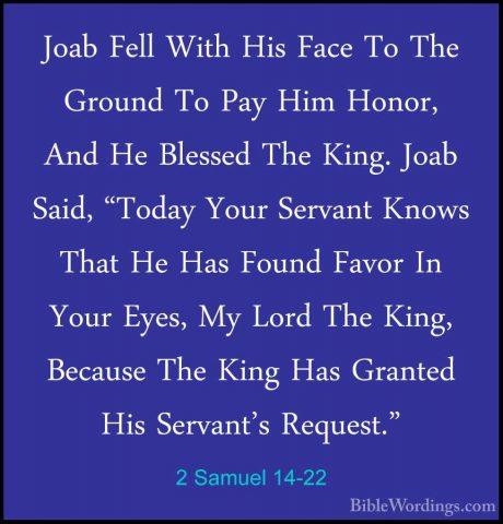 2 Samuel 14-22 - Joab Fell With His Face To The Ground To Pay HimJoab Fell With His Face To The Ground To Pay Him Honor, And He Blessed The King. Joab Said, "Today Your Servant Knows That He Has Found Favor In Your Eyes, My Lord The King, Because The King Has Granted His Servant's Request." 