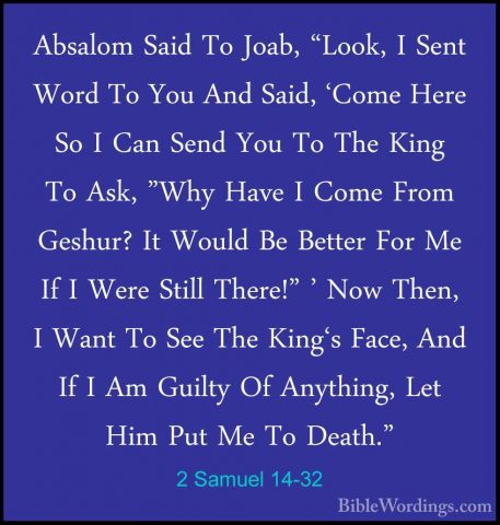 2 Samuel 14-32 - Absalom Said To Joab, "Look, I Sent Word To YouAbsalom Said To Joab, "Look, I Sent Word To You And Said, 'Come Here So I Can Send You To The King To Ask, "Why Have I Come From Geshur? It Would Be Better For Me If I Were Still There!" ' Now Then, I Want To See The King's Face, And If I Am Guilty Of Anything, Let Him Put Me To Death." 