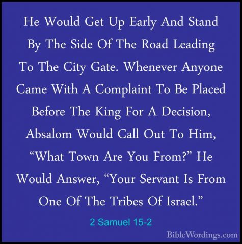 2 Samuel 15-2 - He Would Get Up Early And Stand By The Side Of ThHe Would Get Up Early And Stand By The Side Of The Road Leading To The City Gate. Whenever Anyone Came With A Complaint To Be Placed Before The King For A Decision, Absalom Would Call Out To Him, "What Town Are You From?" He Would Answer, "Your Servant Is From One Of The Tribes Of Israel." 