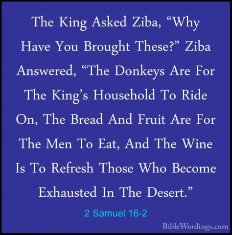2 Samuel 16-2 - The King Asked Ziba, "Why Have You Brought These?The King Asked Ziba, "Why Have You Brought These?" Ziba Answered, "The Donkeys Are For The King's Household To Ride On, The Bread And Fruit Are For The Men To Eat, And The Wine Is To Refresh Those Who Become Exhausted In The Desert." 
