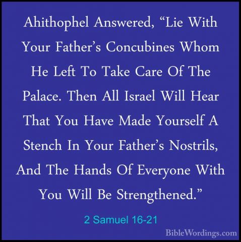 2 Samuel 16-21 - Ahithophel Answered, "Lie With Your Father's ConAhithophel Answered, "Lie With Your Father's Concubines Whom He Left To Take Care Of The Palace. Then All Israel Will Hear That You Have Made Yourself A Stench In Your Father's Nostrils, And The Hands Of Everyone With You Will Be Strengthened." 