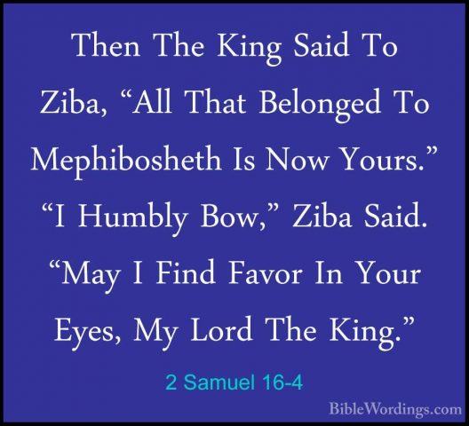 2 Samuel 16-4 - Then The King Said To Ziba, "All That Belonged ToThen The King Said To Ziba, "All That Belonged To Mephibosheth Is Now Yours." "I Humbly Bow," Ziba Said. "May I Find Favor In Your Eyes, My Lord The King." 