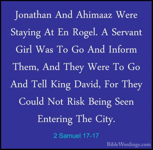 2 Samuel 17-17 - Jonathan And Ahimaaz Were Staying At En Rogel. AJonathan And Ahimaaz Were Staying At En Rogel. A Servant Girl Was To Go And Inform Them, And They Were To Go And Tell King David, For They Could Not Risk Being Seen Entering The City. 