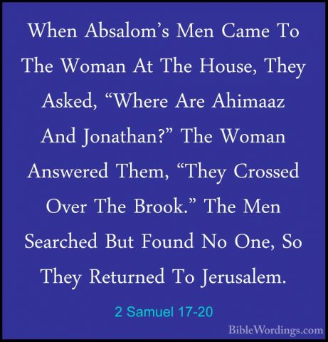 2 Samuel 17-20 - When Absalom's Men Came To The Woman At The HousWhen Absalom's Men Came To The Woman At The House, They Asked, "Where Are Ahimaaz And Jonathan?" The Woman Answered Them, "They Crossed Over The Brook." The Men Searched But Found No One, So They Returned To Jerusalem. 