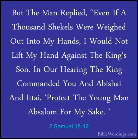 2 Samuel 18-12 - But The Man Replied, "Even If A Thousand ShekelsBut The Man Replied, "Even If A Thousand Shekels Were Weighed Out Into My Hands, I Would Not Lift My Hand Against The King's Son. In Our Hearing The King Commanded You And Abishai And Ittai, 'Protect The Young Man Absalom For My Sake. ' 