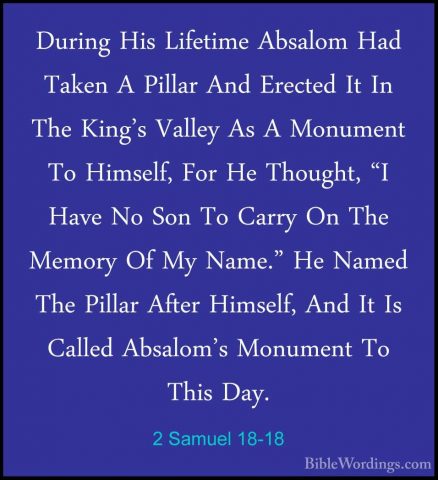 2 Samuel 18-18 - During His Lifetime Absalom Had Taken A Pillar ADuring His Lifetime Absalom Had Taken A Pillar And Erected It In The King's Valley As A Monument To Himself, For He Thought, "I Have No Son To Carry On The Memory Of My Name." He Named The Pillar After Himself, And It Is Called Absalom's Monument To This Day. 