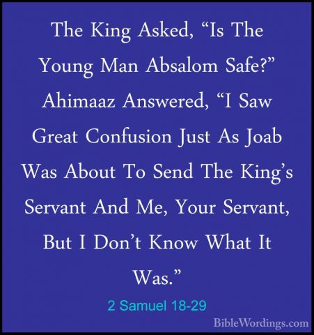 2 Samuel 18-29 - The King Asked, "Is The Young Man Absalom Safe?"The King Asked, "Is The Young Man Absalom Safe?" Ahimaaz Answered, "I Saw Great Confusion Just As Joab Was About To Send The King's Servant And Me, Your Servant, But I Don't Know What It Was." 