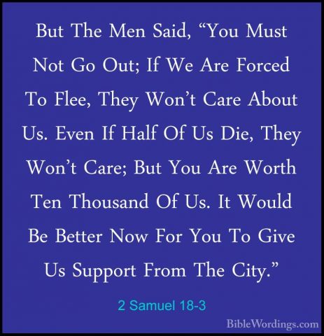2 Samuel 18-3 - But The Men Said, "You Must Not Go Out; If We AreBut The Men Said, "You Must Not Go Out; If We Are Forced To Flee, They Won't Care About Us. Even If Half Of Us Die, They Won't Care; But You Are Worth Ten Thousand Of Us. It Would Be Better Now For You To Give Us Support From The City." 