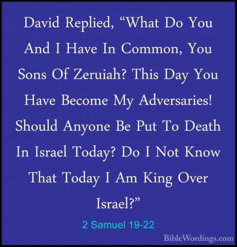 2 Samuel 19-22 - David Replied, "What Do You And I Have In CommonDavid Replied, "What Do You And I Have In Common, You Sons Of Zeruiah? This Day You Have Become My Adversaries! Should Anyone Be Put To Death In Israel Today? Do I Not Know That Today I Am King Over Israel?" 