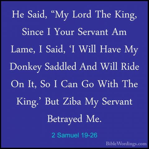 2 Samuel 19-26 - He Said, "My Lord The King, Since I Your ServantHe Said, "My Lord The King, Since I Your Servant Am Lame, I Said, 'I Will Have My Donkey Saddled And Will Ride On It, So I Can Go With The King.' But Ziba My Servant Betrayed Me. 