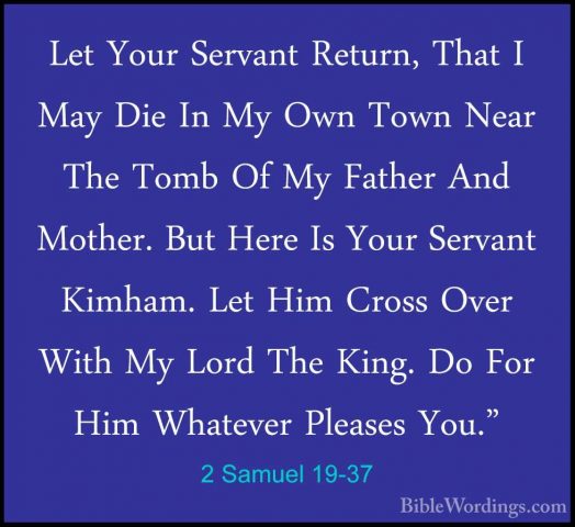 2 Samuel 19-37 - Let Your Servant Return, That I May Die In My OwLet Your Servant Return, That I May Die In My Own Town Near The Tomb Of My Father And Mother. But Here Is Your Servant Kimham. Let Him Cross Over With My Lord The King. Do For Him Whatever Pleases You." 