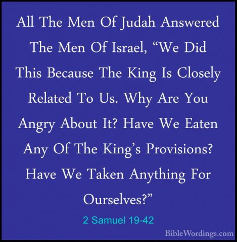2 Samuel 19-42 - All The Men Of Judah Answered The Men Of Israel,All The Men Of Judah Answered The Men Of Israel, "We Did This Because The King Is Closely Related To Us. Why Are You Angry About It? Have We Eaten Any Of The King's Provisions? Have We Taken Anything For Ourselves?" 