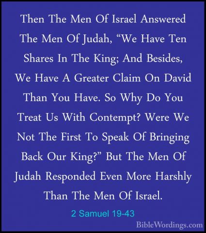 2 Samuel 19-43 - Then The Men Of Israel Answered The Men Of JudahThen The Men Of Israel Answered The Men Of Judah, "We Have Ten Shares In The King; And Besides, We Have A Greater Claim On David Than You Have. So Why Do You Treat Us With Contempt? Were We Not The First To Speak Of Bringing Back Our King?" But The Men Of Judah Responded Even More Harshly Than The Men Of Israel.