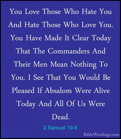 2 Samuel 19-6 - You Love Those Who Hate You And Hate Those Who LoYou Love Those Who Hate You And Hate Those Who Love You. You Have Made It Clear Today That The Commanders And Their Men Mean Nothing To You. I See That You Would Be Pleased If Absalom Were Alive Today And All Of Us Were Dead. 