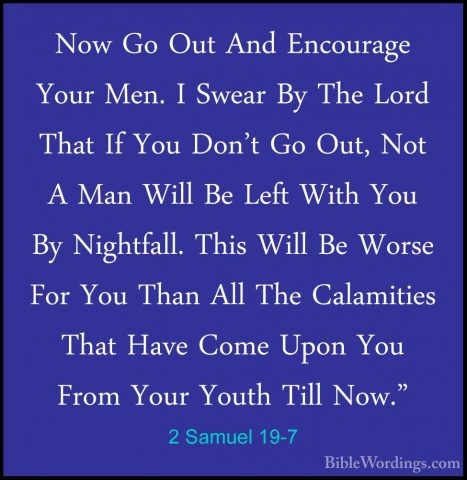 2 Samuel 19-7 - Now Go Out And Encourage Your Men. I Swear By TheNow Go Out And Encourage Your Men. I Swear By The Lord That If You Don't Go Out, Not A Man Will Be Left With You By Nightfall. This Will Be Worse For You Than All The Calamities That Have Come Upon You From Your Youth Till Now." 